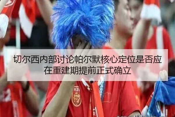 切尔西内部讨论帕尔默核心定位是否应在重建期提前正式确立（kaiyun）